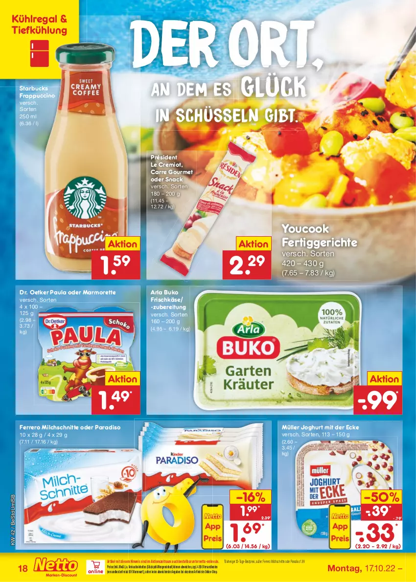 Aktueller Prospekt Netto Marken-Discount - Filial-Angebote - von 17.10 bis 22.10.2022 - strona 18 - produkty: arla, arla buko, bestpreis, Buko, cin, Dr. Oetker, eis, ferrero, fertiggericht, fertiggerichte, frischkäse, joghur, joghurt, joghurt mit der ecke, Käse, kühlregal, marmorette, milch, Milchschnitte, Müller, ndk, Paula, regal, reis, schüssel, snack, starbucks, Ti, versandkostenfrei, Yo, YouCook