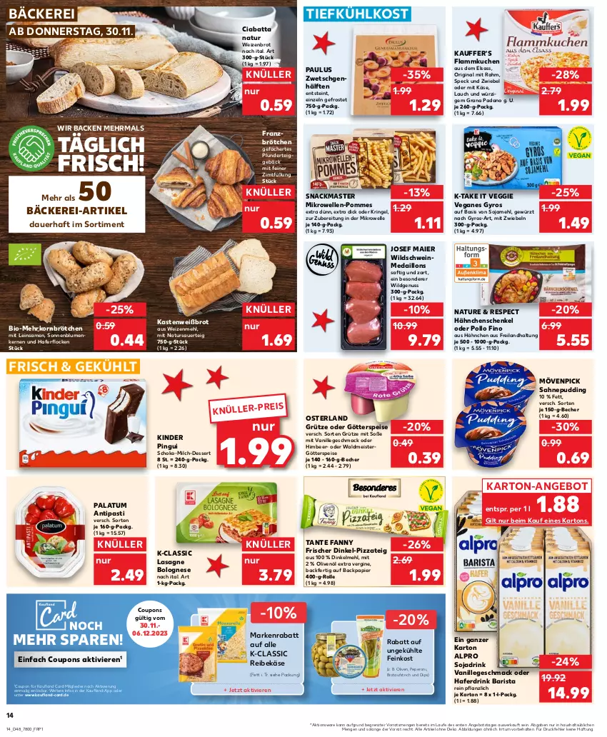 Aktueller Prospekt Kaufland - Prospekt - von 30.11 bis 06.12.2023 - strona 14 - produkty: alpro, angebot, antipasti, asti, auer, aufstrich, Becher, bio, blume, blumen, bolognese, brot, brotaufstrich, brötchen, ciabatta, coupon, coupons, dessert, dinkelmehl, dip, drink, eis, elle, feinkost, flammkuchen, gewürz, gin, götterspeise, grana, grana padano, grütze, gyros, hafer, Haferdrink, haferflocken, hähnchenschenkel, henkel, himbeer, Käse, Kinder, kinder pingui, korn, kuchen, lamm, lasagne, mac, medaillons, mehl, mehrkornbrötchen, Meister, mikrowelle, milch, mit zwiebeln, mövenpick, natur, nuss, olive, oliven, olivenöl, olivenöl extra, padano, papier, peperoni, Peroni, pingui, pizza, Pizzateig, Plunder, Pollo Fino, pommes, pudding, Rana, Reibekäse, reis, ring, saft, sahne, schenkel, schoko, schwein, snack, soja, Sojadrink, sonnenblume, sonnenblumen, Sonnenblumenkerne, sonnenblumenkernen, Soße, Speck, tante fanny, Ti, tiefkühlkost, vanille, veggie, waldmeister, wein, Weizenbrot, weizenmehl, Wild, Wildschwein, ZTE, zwiebel, zwiebeln